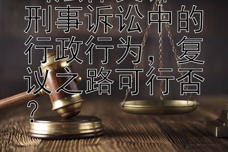 当法律交锋：刑事诉讼中的行政行为，复议之路可行否？