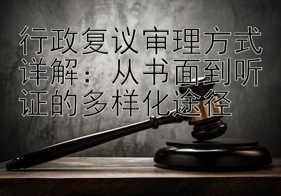 行政复议审理方式详解：从书面到听证的多样化途径