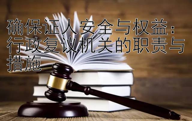 确保证人安全与权益：行政复议机关的职责与措施