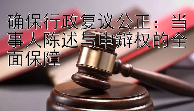 确保行政复议公正：当事人陈述与申辩权的全面保障