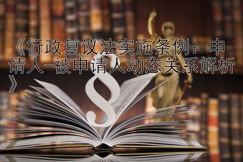 《行政复议法实施条例：申请人-被申请人动态关系解析》