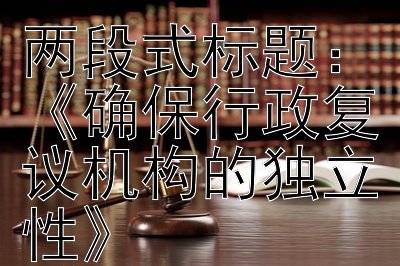 《提升行政复议机构独立性与专业性》《确保行政复议机构的独立性》《强化行政复议机构的专业性》