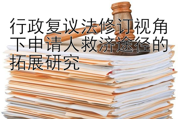 行政复议法修订视角下申请人救济途径的拓展研究