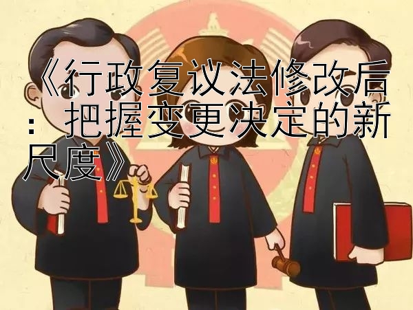 《行政复议法修改后：把握变更决定的新尺度》