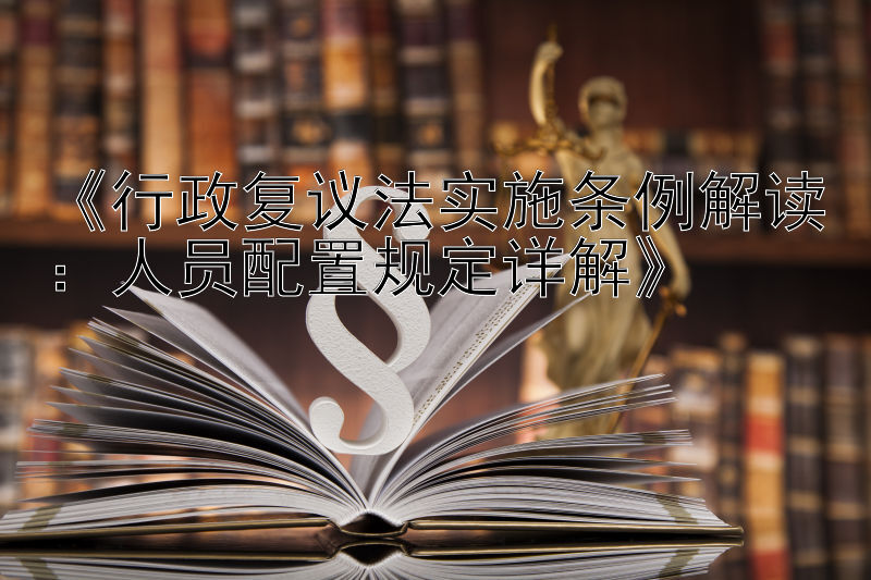 《行政复议法实施条例解读：人员配置规定详解》