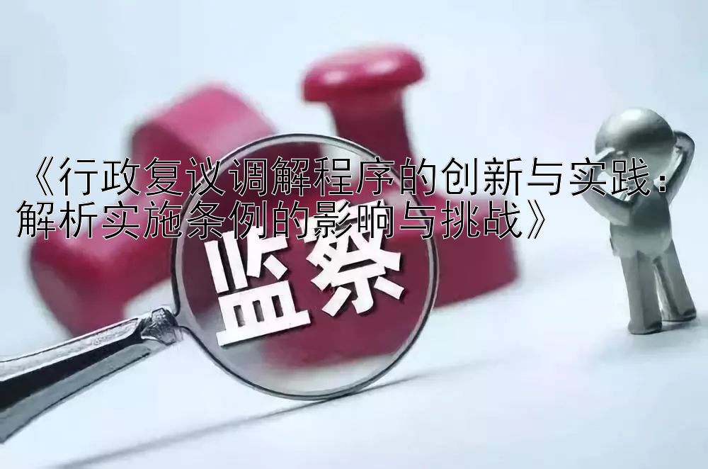 《行政复议调解程序的创新与实践：解析实施条例的影响与挑战》