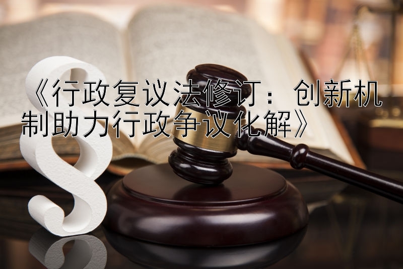 《行政复议法修订：创新机制助力行政争议化解》