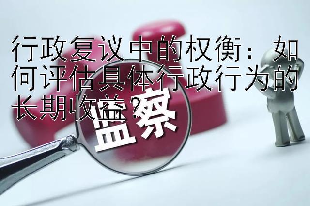 行政复议中的权衡：如何评估具体行政行为的长期收益？