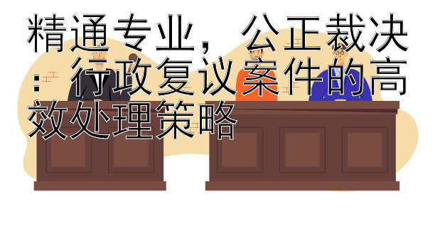 精通专业，公正裁决：行政复议案件的高效处理策略