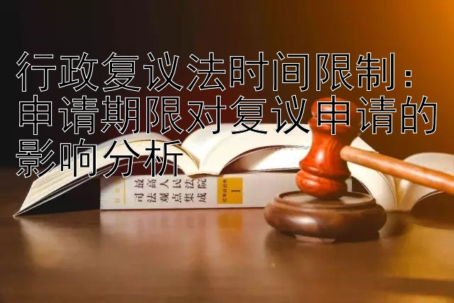 行政复议法时间限制：申请期限对复议申请的影响分析