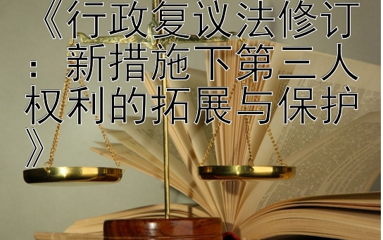 《行政复议法修订：新措施下第三人权利的拓展与保护》