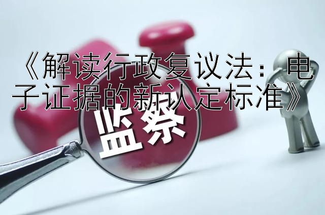 《解读行政复议法：电子证据的新认定标准》