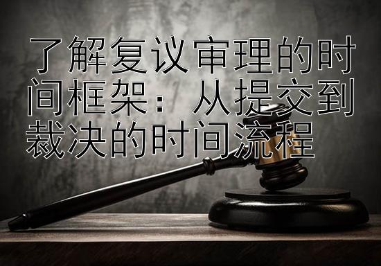 了解复议审理的时间框架：从提交到裁决的时间流程