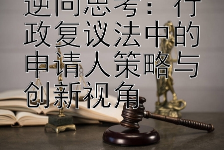 逆向思考：行政复议法中的申请人策略与创新视角