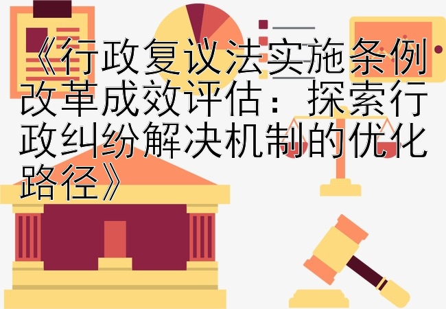 《行政复议法实施条例改革成效评估：探索行政纠纷解决机制的优化路径》