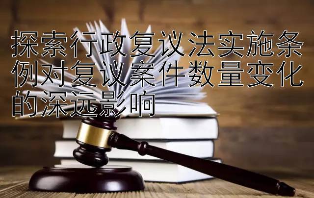 探索行政复议法实施条例对复议案件数量变化的深远影响