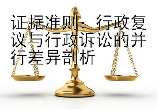 证据准则：行政复议与行政诉讼的并行差异剖析