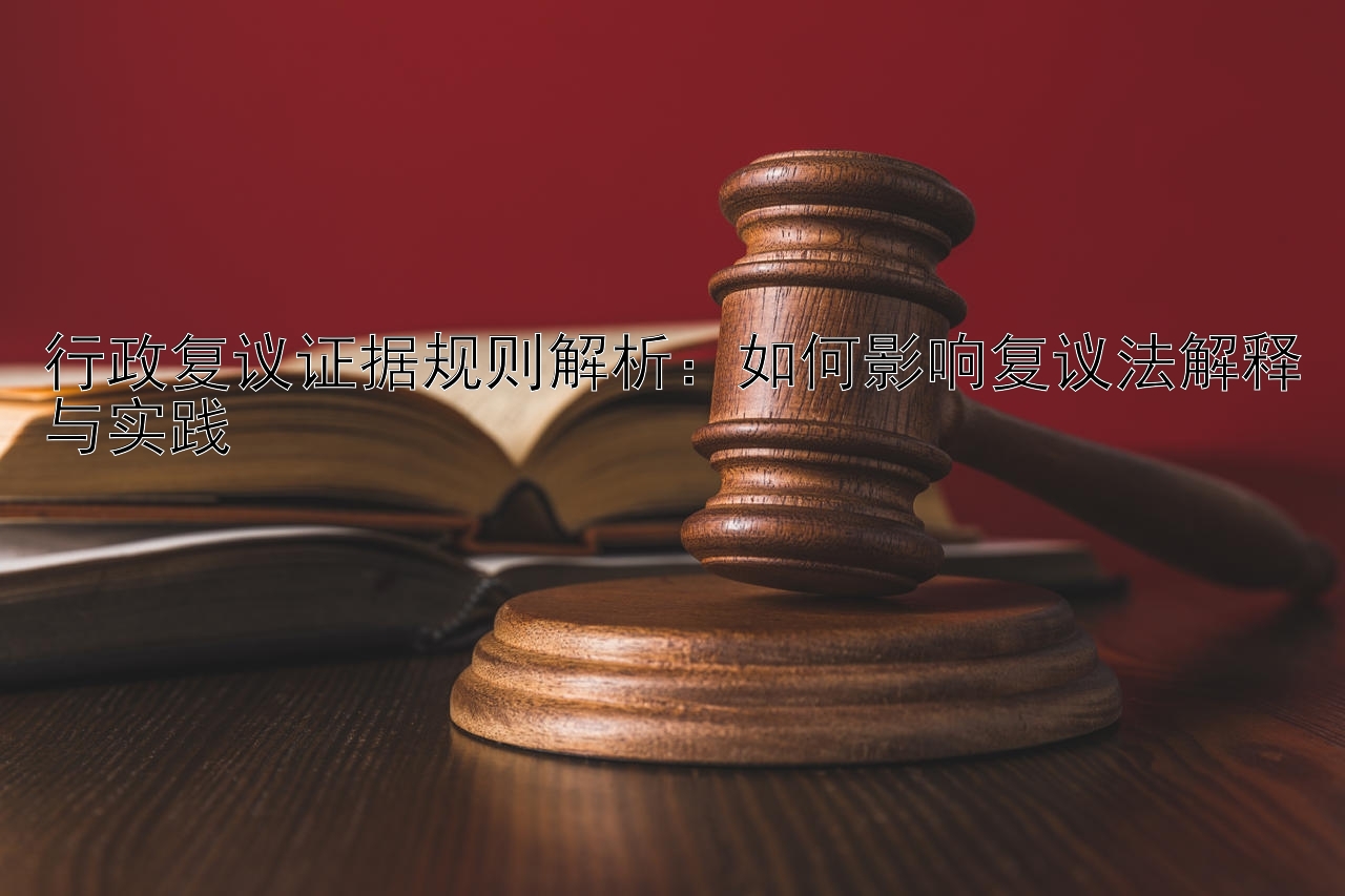 行政复议证据规则解析：如何影响复议法解释与实践