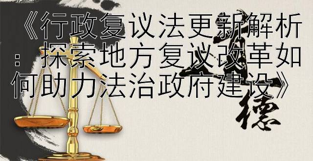 《行政复议法更新解析：探索地方复议改革如何助力法治政府建设》