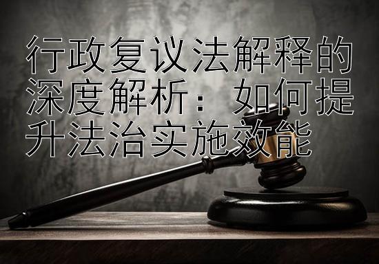 行政复议法解释的深度解析：如何提升法治实施效能