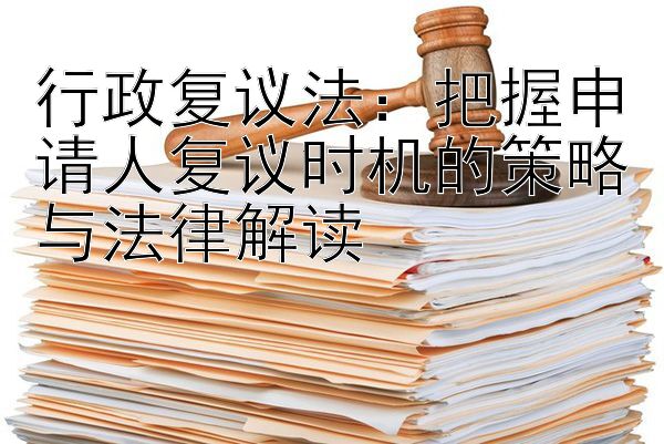 行政复议法：把握申请人复议时机的策略与法律解读