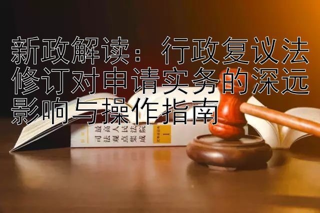 新政解读：行政复议法修订对申请实务的深远影响与操作指南