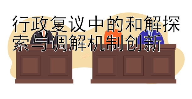 行政复议中的和解探索与调解机制创新