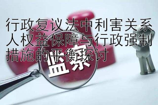 行政复议法中利害关系人权益保障与行政强制措施的平衡探讨