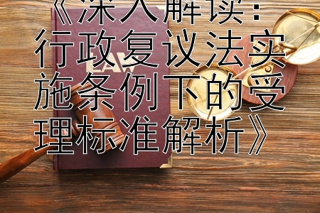 《深入解读：行政复议法实施条例下的受理标准解析》