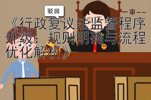 《行政复议法监督程序升级：规则明确与流程优化解析》