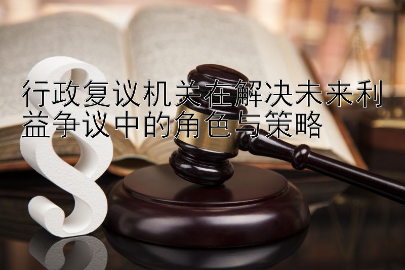 行政复议机关在解决未来利益争议中的角色与策略