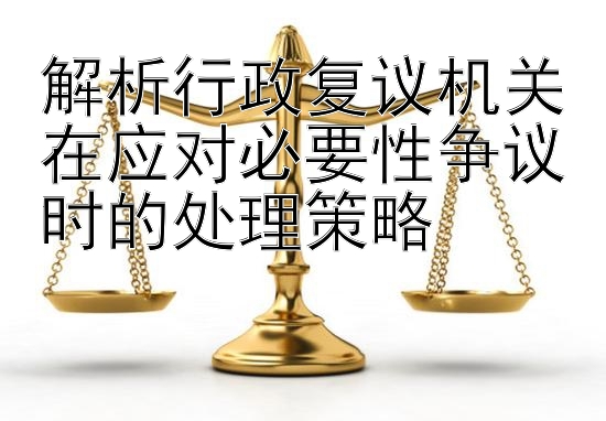 解析行政复议机关在应对必要性争议时的处理策略