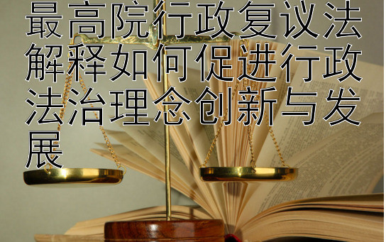 最高院行政复议法解释如何促进行政法治理念创新与发展