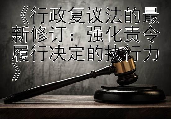 《行政复议法的最新修订：强化责令履行决定的执行力》