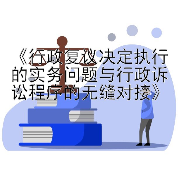 《行政复议决定执行的实务问题与行政诉讼程序的无缝对接》