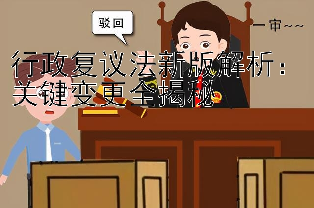 行政复议法新版解析：关键变更全揭秘