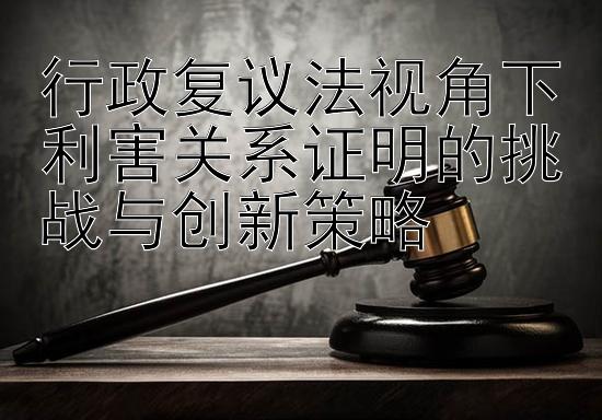 行政复议法视角下利害关系证明的挑战与创新策略