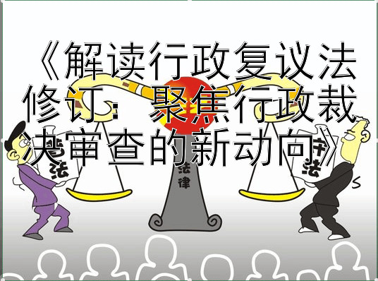 《解读行政复议法修订：聚焦行政裁决审查的新动向》