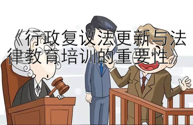 《行政复议法更新与法律教育培训的重要性》