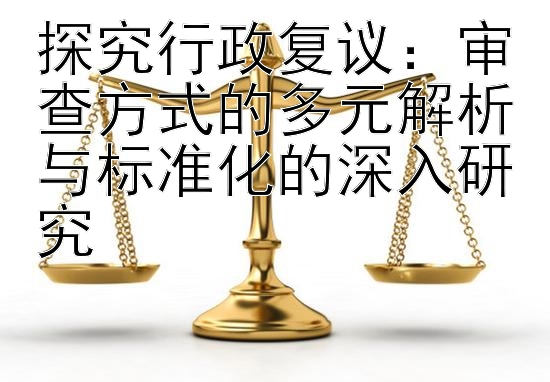 探究行政复议：审查方式的多元解析与标准化的深入研究