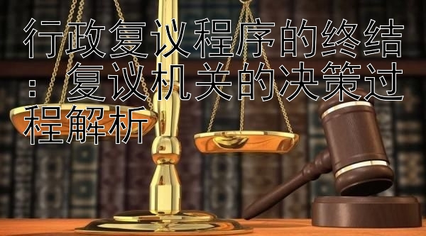 行政复议程序的终结：复议机关的决策过程解析