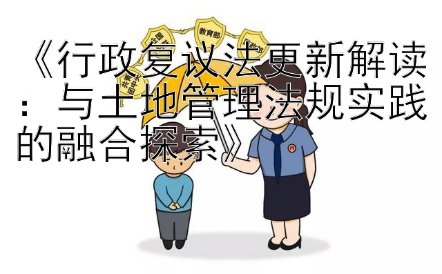 《行政复议法更新解读：与土地管理法规实践的融合探索》