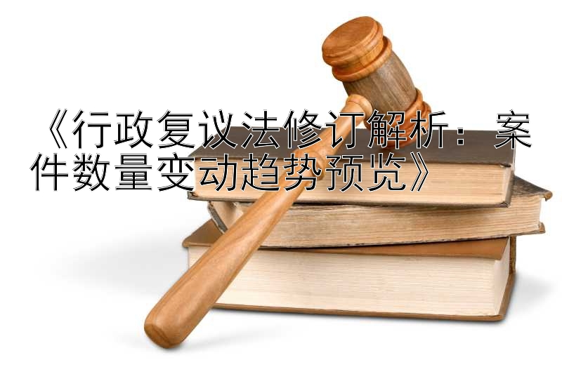 《行政复议法修订解析：案件数量变动趋势预览》