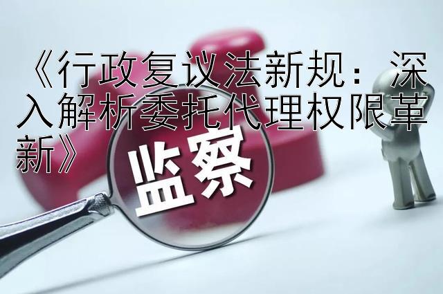 《行政复议法新规：深入解析委托代理权限革新》