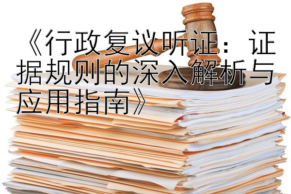 《行政复议听证：证据规则的深入解析与应用指南》