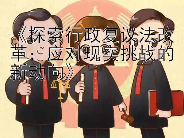 《探索行政复议法改革：应对现实挑战的新动向》