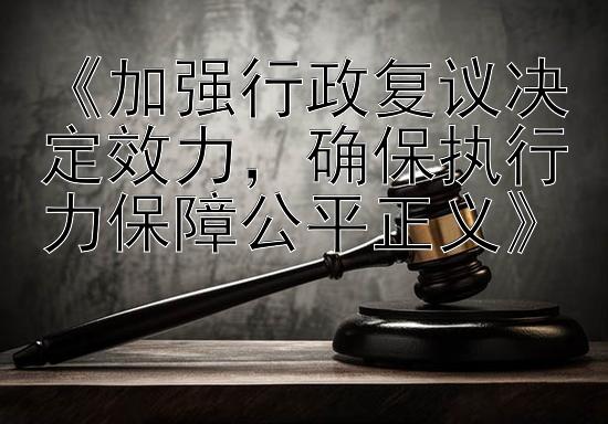 《加强行政复议决定效力，确保执行力保障公平正义》