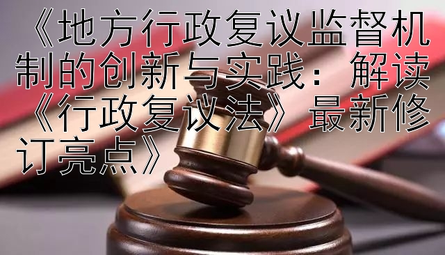 《地方行政复议监督机制的创新与实践：解读《行政复议法》最新修订亮点》