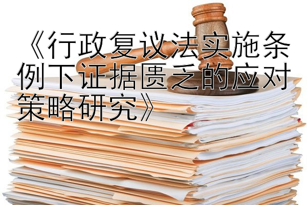 《行政复议法实施条例下证据匮乏的应对策略研究》