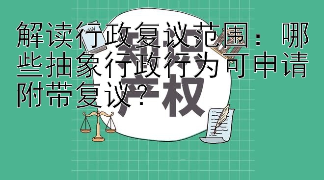 解读行政复议范围：哪些抽象行政行为可申请附带复议？